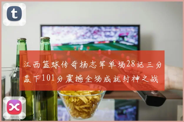 江西篮球传奇杨志军单场28记三分轰下101分震撼全场成就封神之战