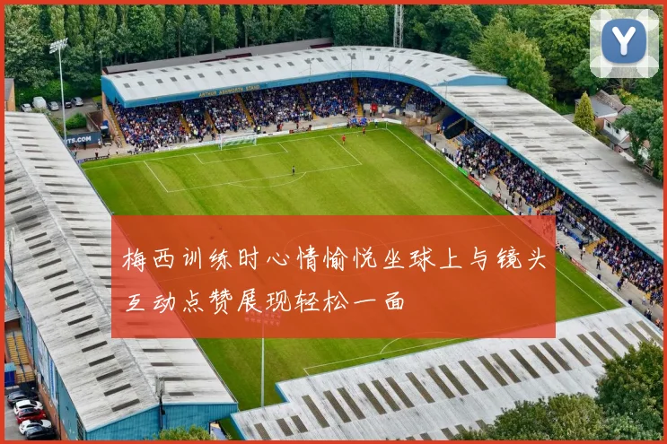梅西训练时心情愉悦坐球上与镜头互动点赞展现轻松一面