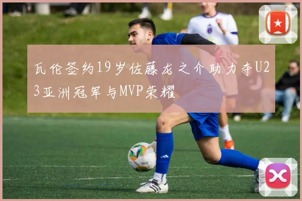 瓦伦签约19岁佐藤龙之介助力夺U23亚洲冠军与MVP荣耀