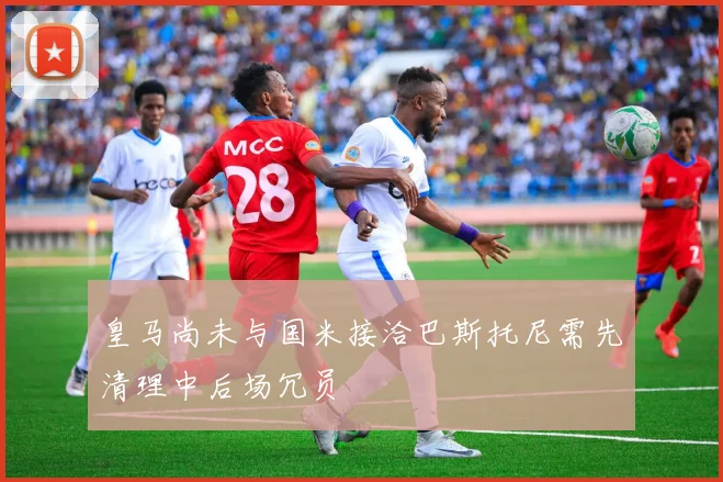 皇马尚未与国米接洽巴斯托尼需先清理中后场冗员