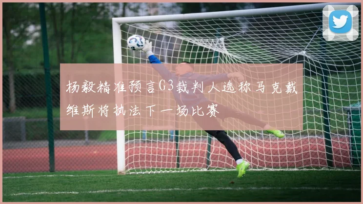 杨毅精准预言G3裁判人选称马克戴维斯将执法下一场比赛