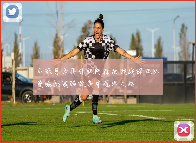 争冠悬念再升级阿森纳迎战保级队曼城挑战强敌争夺冠军之路