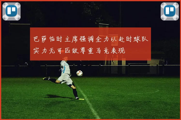 巴萨临时主席强调全力以赴时球队实力无可匹敌尊重马竞表现