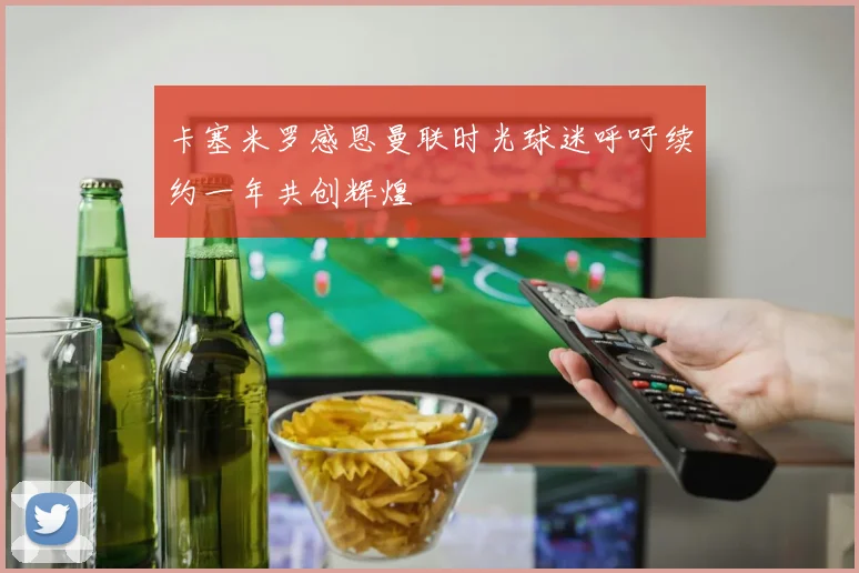 卡塞米罗感恩曼联时光球迷呼吁续约一年共创辉煌