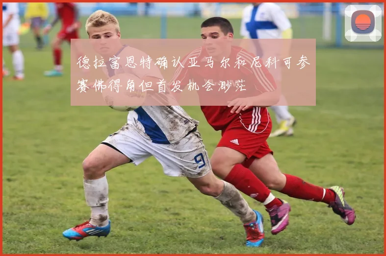 德拉富恩特确认亚马尔和尼科可参赛佛得角但首发机会渺茫