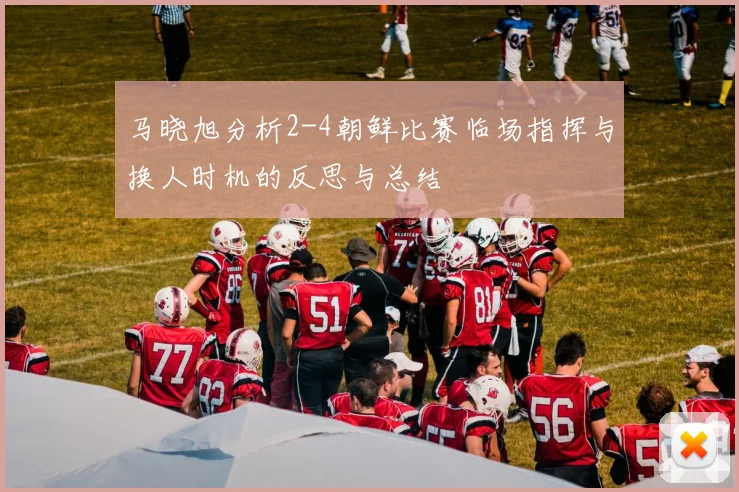 马晓旭分析2-4朝鲜比赛临场指挥与换人时机的反思与总结