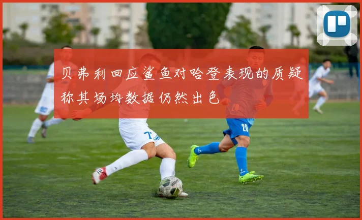 贝弗利回应鲨鱼对哈登表现的质疑称其场均数据仍然出色