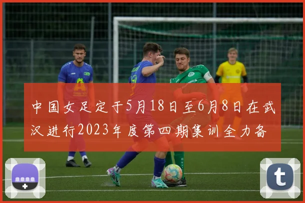 中国女足定于5月18日至6月8日在武汉进行2023年度第四期集训全力备战国际赛事