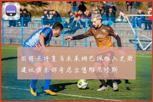旧将点评皇马未来姆巴佩难入史册建议俱乐部考虑出售维尼修斯