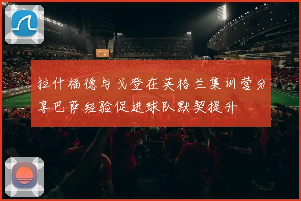 拉什福德与戈登在英格兰集训营分享巴萨经验促进球队默契提升