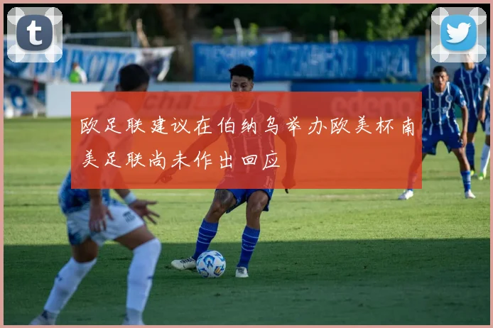 欧足联建议在伯纳乌举办欧美杯南美足联尚未作出回应