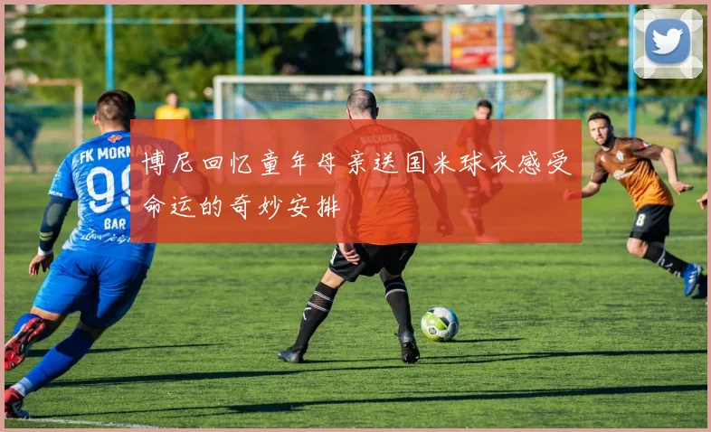 博尼回忆童年母亲送国米球衣感受命运的奇妙安排