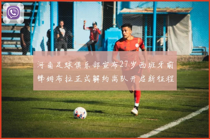 河南足球俱乐部宣布27岁西班牙前锋姆布拉正式解约离队开启新征程